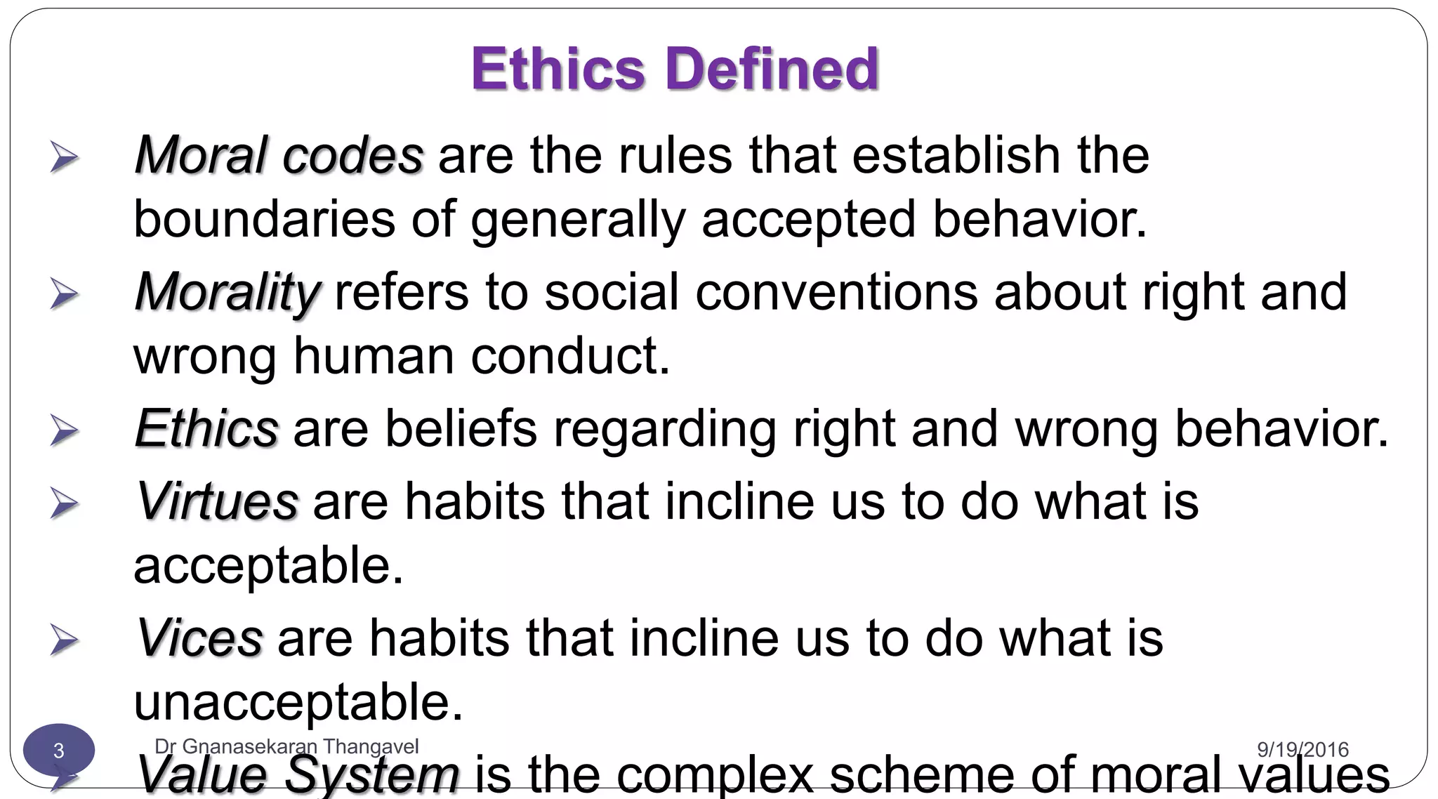 9/19/2016Dr Gnanasekaran Thangavel3
Ethics Defined
 Moral codes are the rules that establish the
boundaries of generally accepted behavior.
 Morality refers to social conventions about right and
wrong human conduct.
 Ethics are beliefs regarding right and wrong behavior.
 Virtues are habits that incline us to do what is
acceptable.
 Vices are habits that incline us to do what is
unacceptable.
 Value System is the complex scheme of moral values
 