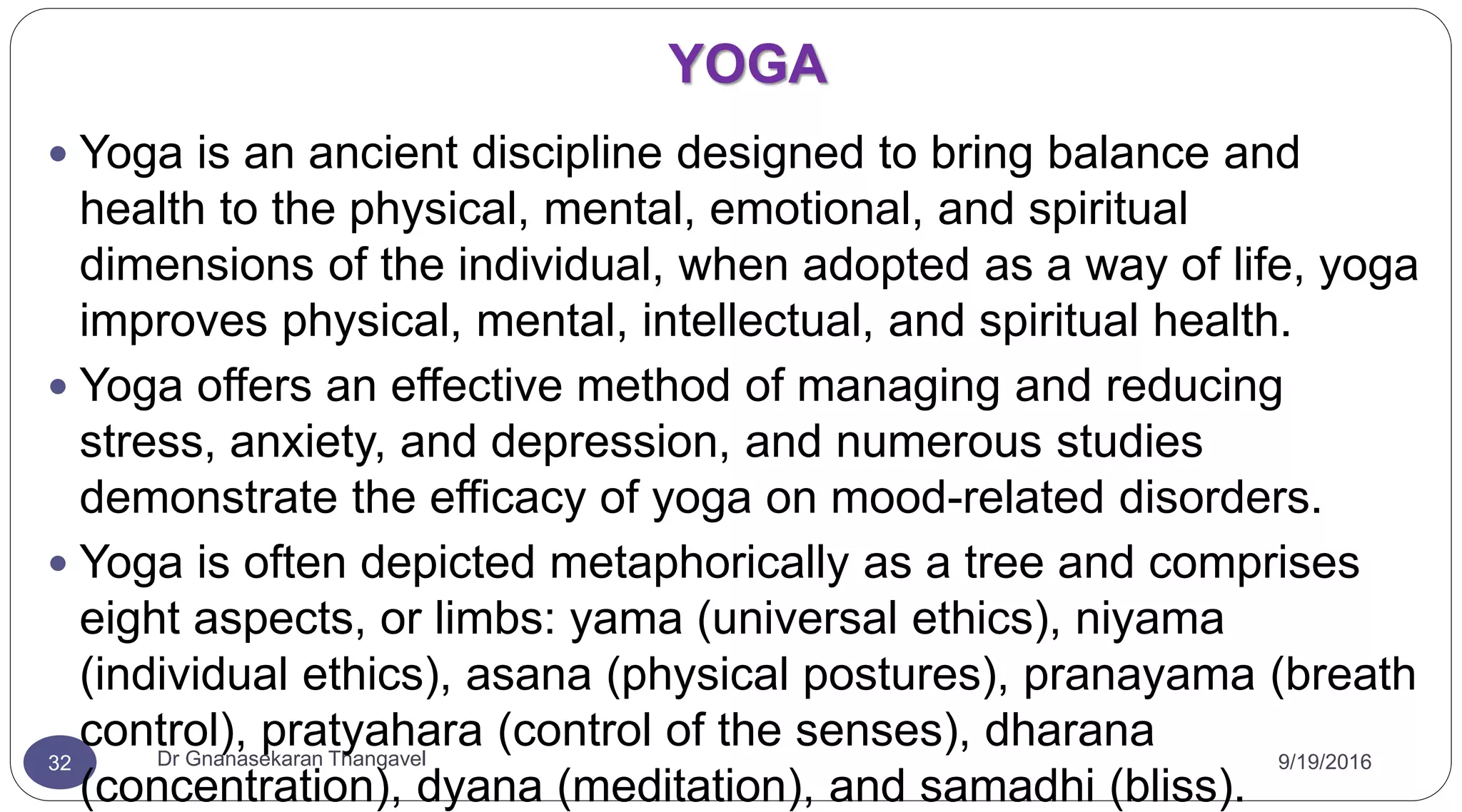YOGA
9/19/2016Dr Gnanasekaran Thangavel32
 Yoga is an ancient discipline designed to bring balance and
health to the physical, mental, emotional, and spiritual
dimensions of the individual, when adopted as a way of life, yoga
improves physical, mental, intellectual, and spiritual health.
 Yoga offers an effective method of managing and reducing
stress, anxiety, and depression, and numerous studies
demonstrate the efficacy of yoga on mood-related disorders.
 Yoga is often depicted metaphorically as a tree and comprises
eight aspects, or limbs: yama (universal ethics), niyama
(individual ethics), asana (physical postures), pranayama (breath
control), pratyahara (control of the senses), dharana
(concentration), dyana (meditation), and samadhi (bliss).
 
