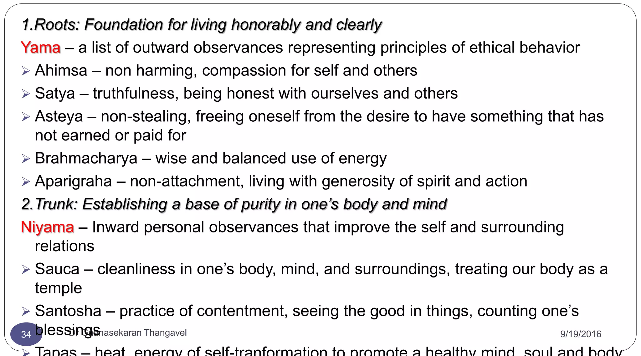 9/19/2016Dr Gnanasekaran Thangavel34
1.Roots: Foundation for living honorably and clearly
Yama – a list of outward observances representing principles of ethical behavior
 Ahimsa – non harming, compassion for self and others
 Satya – truthfulness, being honest with ourselves and others
 Asteya – non-stealing, freeing oneself from the desire to have something that has
not earned or paid for
 Brahmacharya – wise and balanced use of energy
 Aparigraha – non-attachment, living with generosity of spirit and action
2.Trunk: Establishing a base of purity in one’s body and mind
Niyama – Inward personal observances that improve the self and surrounding
relations
 Sauca – cleanliness in one’s body, mind, and surroundings, treating our body as a
temple
 Santosha – practice of contentment, seeing the good in things, counting one’s
blessings
 