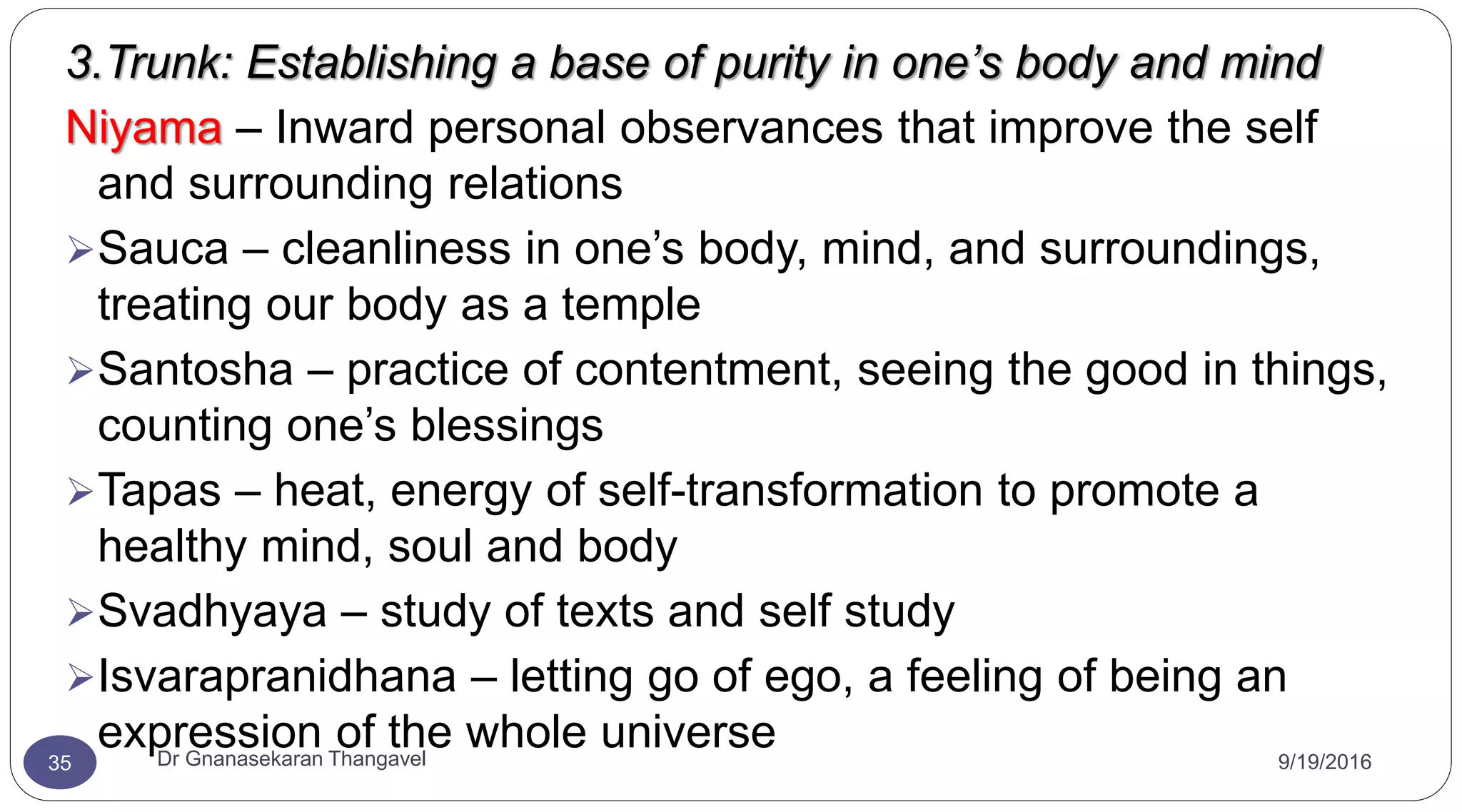 9/19/2016Dr Gnanasekaran Thangavel35
3.Trunk: Establishing a base of purity in one’s body and mind
Niyama – Inward personal observances that improve the self
and surrounding relations
Sauca – cleanliness in one’s body, mind, and surroundings,
treating our body as a temple
Santosha – practice of contentment, seeing the good in things,
counting one’s blessings
Tapas – heat, energy of self-transformation to promote a
healthy mind, soul and body
Svadhyaya – study of texts and self study
Isvarapranidhana – letting go of ego, a feeling of being an
expression of the whole universe
 
