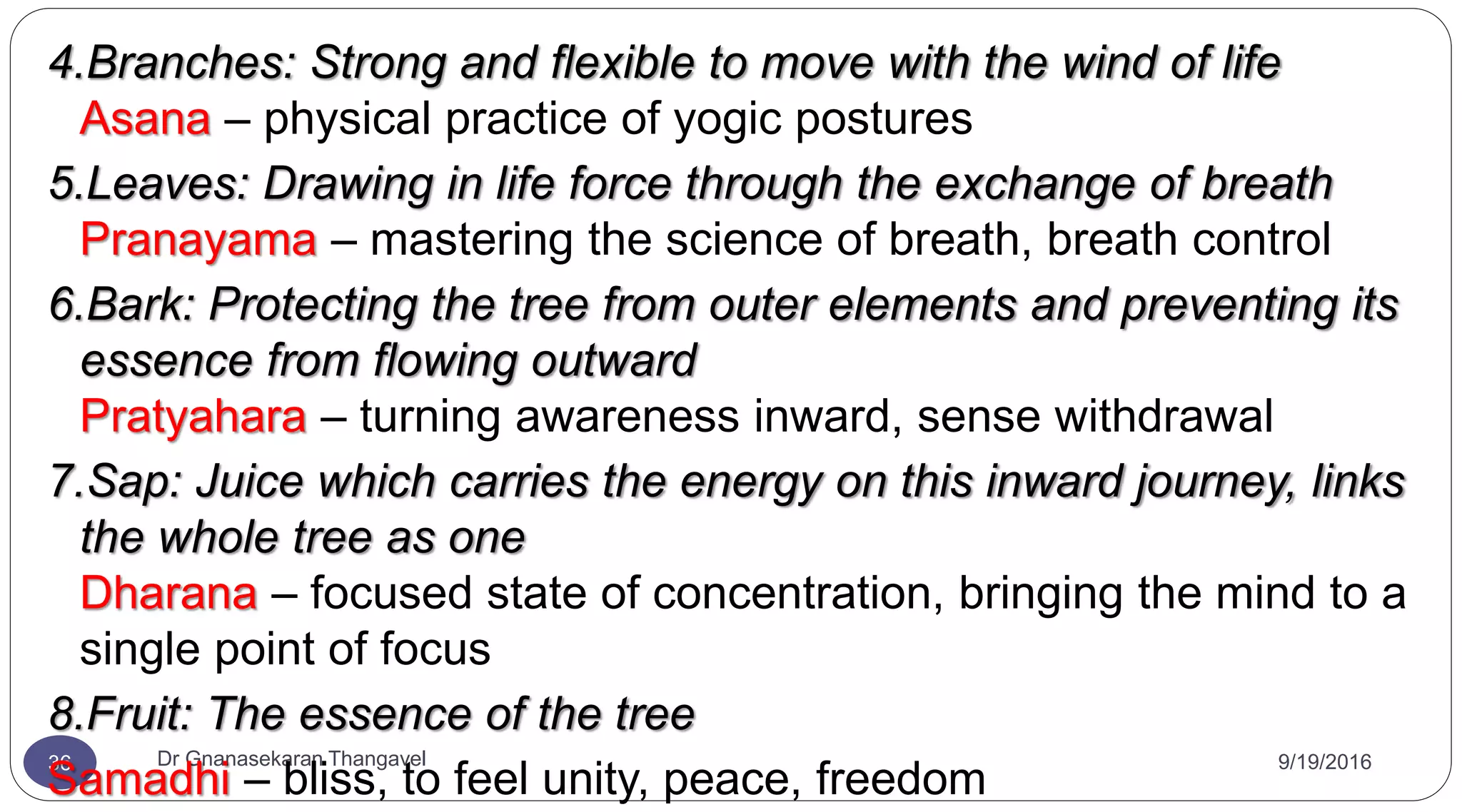 9/19/2016Dr Gnanasekaran Thangavel36
4.Branches: Strong and flexible to move with the wind of life
Asana – physical practice of yogic postures
5.Leaves: Drawing in life force through the exchange of breath
Pranayama – mastering the science of breath, breath control
6.Bark: Protecting the tree from outer elements and preventing its
essence from flowing outward
Pratyahara – turning awareness inward, sense withdrawal
7.Sap: Juice which carries the energy on this inward journey, links
the whole tree as one
Dharana – focused state of concentration, bringing the mind to a
single point of focus
8.Fruit: The essence of the tree
Samadhi – bliss, to feel unity, peace, freedom
 