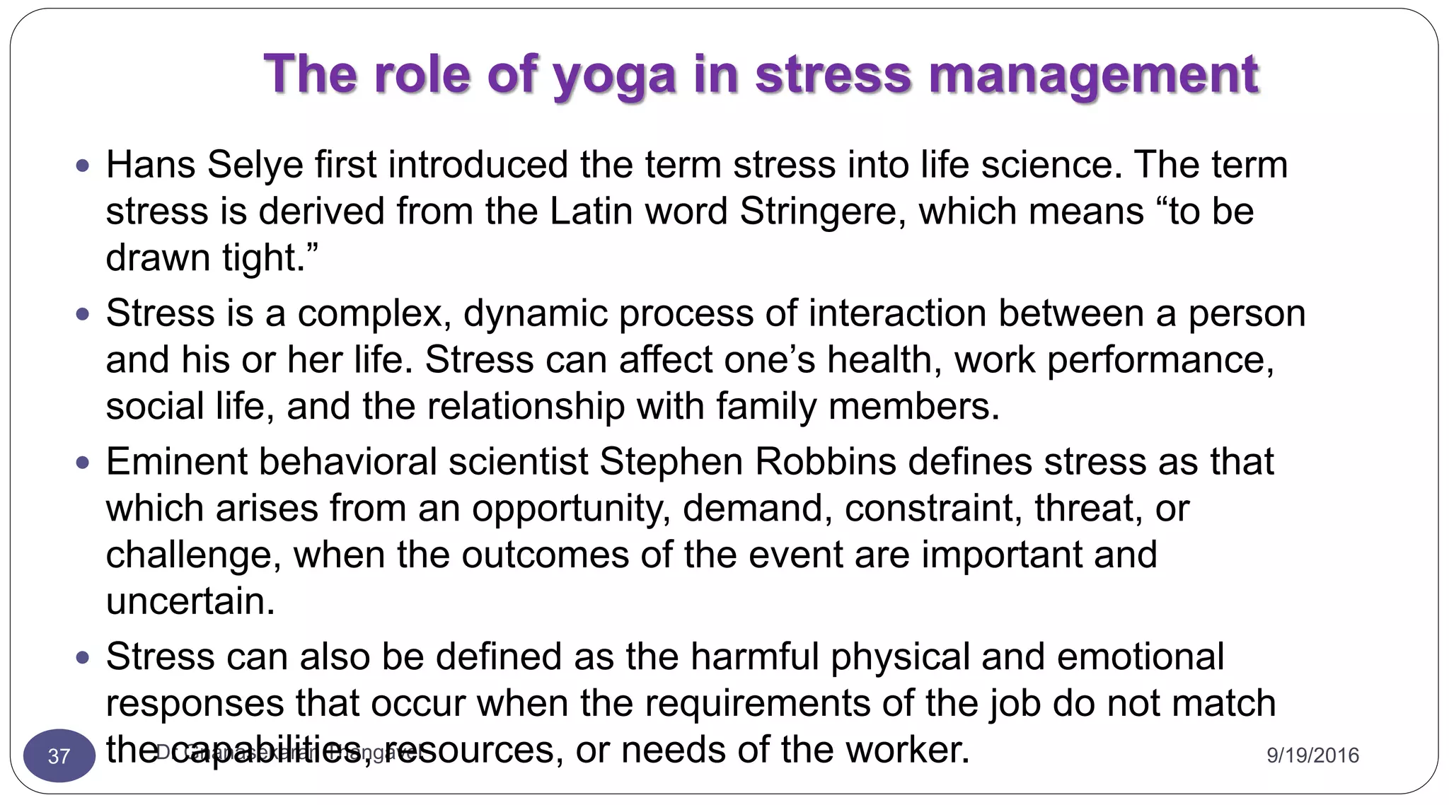 The role of yoga in stress management
9/19/2016Dr Gnanasekaran Thangavel37
 Hans Selye first introduced the term stress into life science. The term
stress is derived from the Latin word Stringere, which means “to be
drawn tight.”
 Stress is a complex, dynamic process of interaction between a person
and his or her life. Stress can affect one’s health, work performance,
social life, and the relationship with family members.
 Eminent behavioral scientist Stephen Robbins defines stress as that
which arises from an opportunity, demand, constraint, threat, or
challenge, when the outcomes of the event are important and
uncertain.
 Stress can also be defined as the harmful physical and emotional
responses that occur when the requirements of the job do not match
the capabilities, resources, or needs of the worker.
 