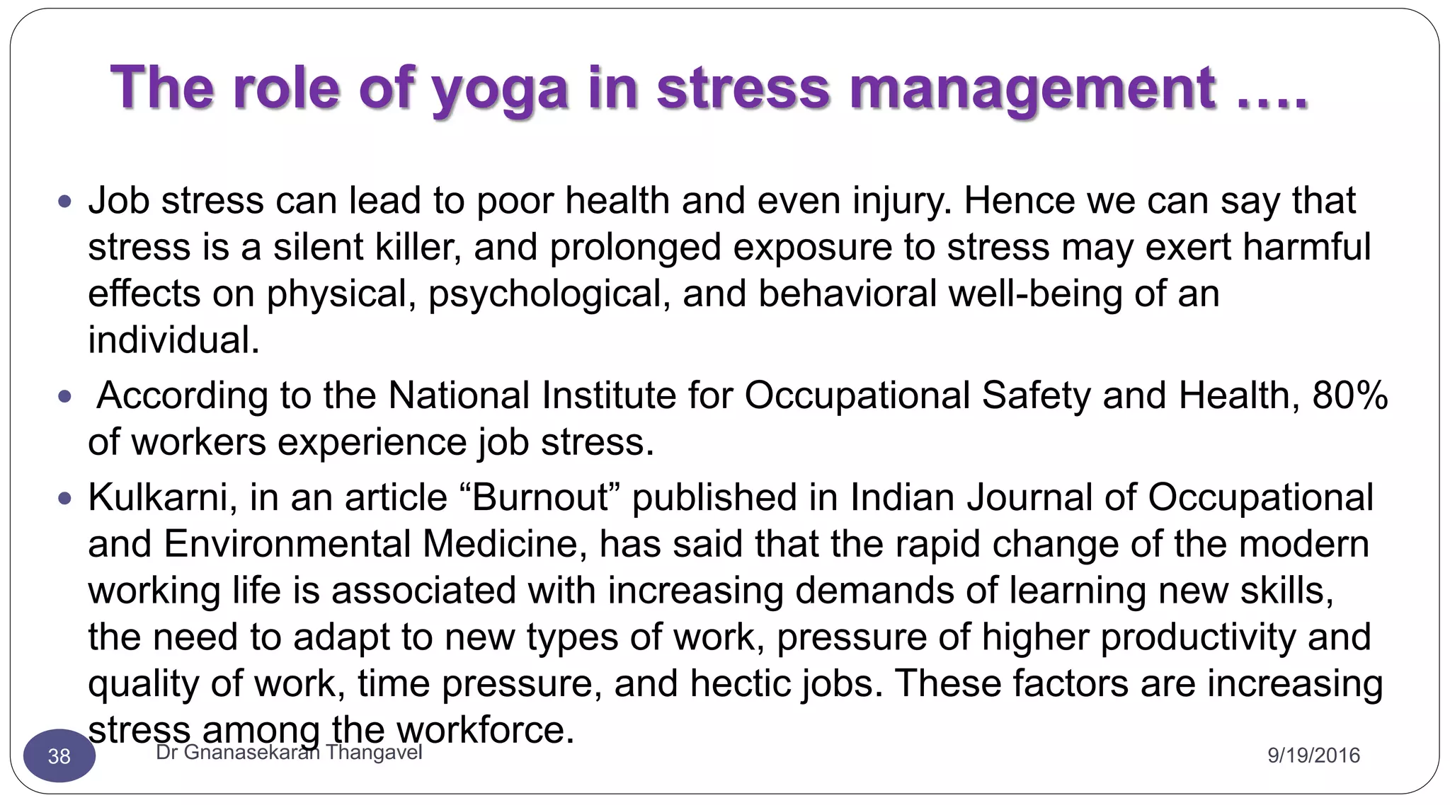 The role of yoga in stress management ….
9/19/2016Dr Gnanasekaran Thangavel38
 Job stress can lead to poor health and even injury. Hence we can say that
stress is a silent killer, and prolonged exposure to stress may exert harmful
effects on physical, psychological, and behavioral well-being of an
individual.
 According to the National Institute for Occupational Safety and Health, 80%
of workers experience job stress.
 Kulkarni, in an article “Burnout” published in Indian Journal of Occupational
and Environmental Medicine, has said that the rapid change of the modern
working life is associated with increasing demands of learning new skills,
the need to adapt to new types of work, pressure of higher productivity and
quality of work, time pressure, and hectic jobs. These factors are increasing
stress among the workforce.
 