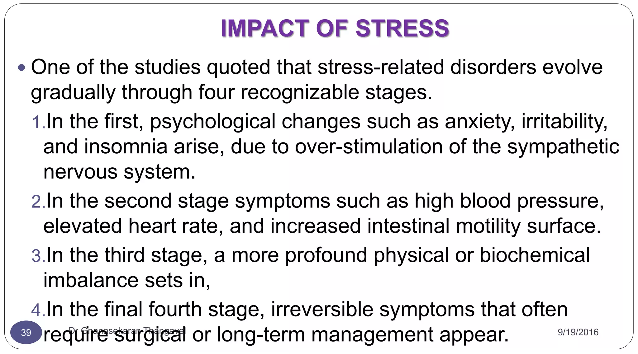 IMPACT OF STRESS
9/19/2016Dr Gnanasekaran Thangavel39
 One of the studies quoted that stress-related disorders evolve
gradually through four recognizable stages.
1.In the first, psychological changes such as anxiety, irritability,
and insomnia arise, due to over-stimulation of the sympathetic
nervous system.
2.In the second stage symptoms such as high blood pressure,
elevated heart rate, and increased intestinal motility surface.
3.In the third stage, a more profound physical or biochemical
imbalance sets in,
4.In the final fourth stage, irreversible symptoms that often
require surgical or long-term management appear.
 