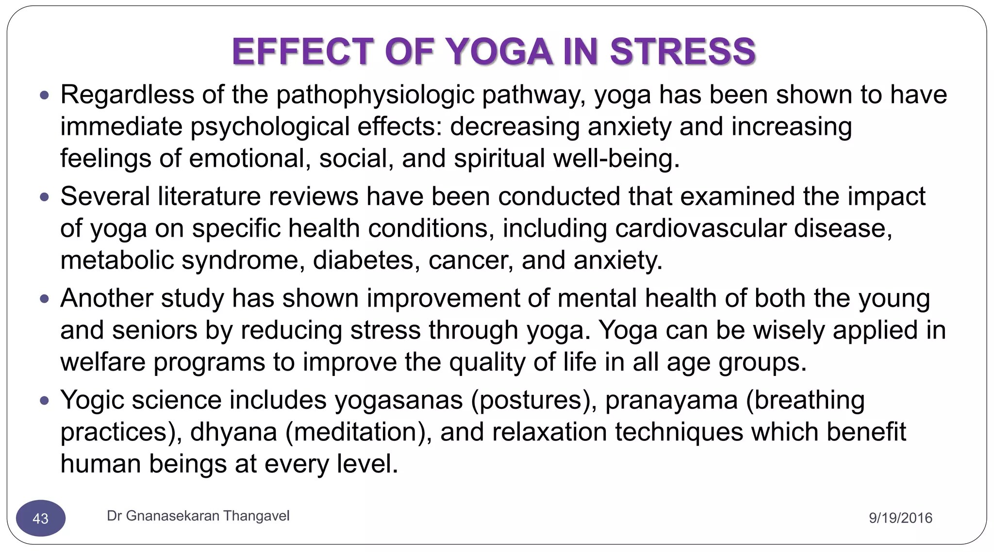 EFFECT OF YOGA IN STRESS
9/19/2016Dr Gnanasekaran Thangavel43
 Regardless of the pathophysiologic pathway, yoga has been shown to have
immediate psychological effects: decreasing anxiety and increasing
feelings of emotional, social, and spiritual well-being.
 Several literature reviews have been conducted that examined the impact
of yoga on specific health conditions, including cardiovascular disease,
metabolic syndrome, diabetes, cancer, and anxiety.
 Another study has shown improvement of mental health of both the young
and seniors by reducing stress through yoga. Yoga can be wisely applied in
welfare programs to improve the quality of life in all age groups.
 Yogic science includes yogasanas (postures), pranayama (breathing
practices), dhyana (meditation), and relaxation techniques which benefit
human beings at every level.
 
