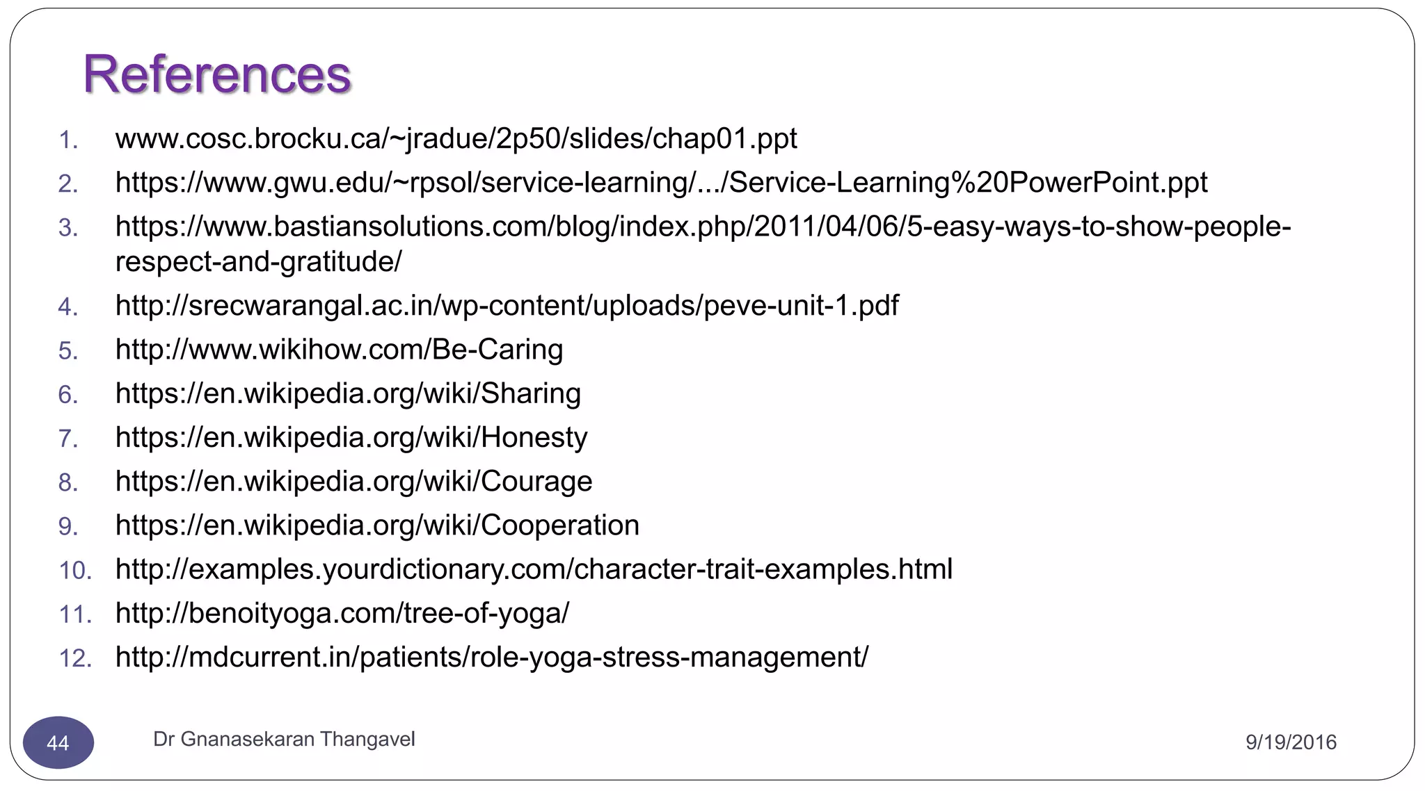 References
1. www.cosc.brocku.ca/~jradue/2p50/slides/chap01.ppt
2. https://www.gwu.edu/~rpsol/service-learning/.../Service-Learning%20PowerPoint.ppt
3. https://www.bastiansolutions.com/blog/index.php/2011/04/06/5-easy-ways-to-show-people-
respect-and-gratitude/
4. http://srecwarangal.ac.in/wp-content/uploads/peve-unit-1.pdf
5. http://www.wikihow.com/Be-Caring
6. https://en.wikipedia.org/wiki/Sharing
7. https://en.wikipedia.org/wiki/Honesty
8. https://en.wikipedia.org/wiki/Courage
9. https://en.wikipedia.org/wiki/Cooperation
10. http://examples.yourdictionary.com/character-trait-examples.html
11. http://benoityoga.com/tree-of-yoga/
12. http://mdcurrent.in/patients/role-yoga-stress-management/
44 Dr Gnanasekaran Thangavel 9/19/2016
 