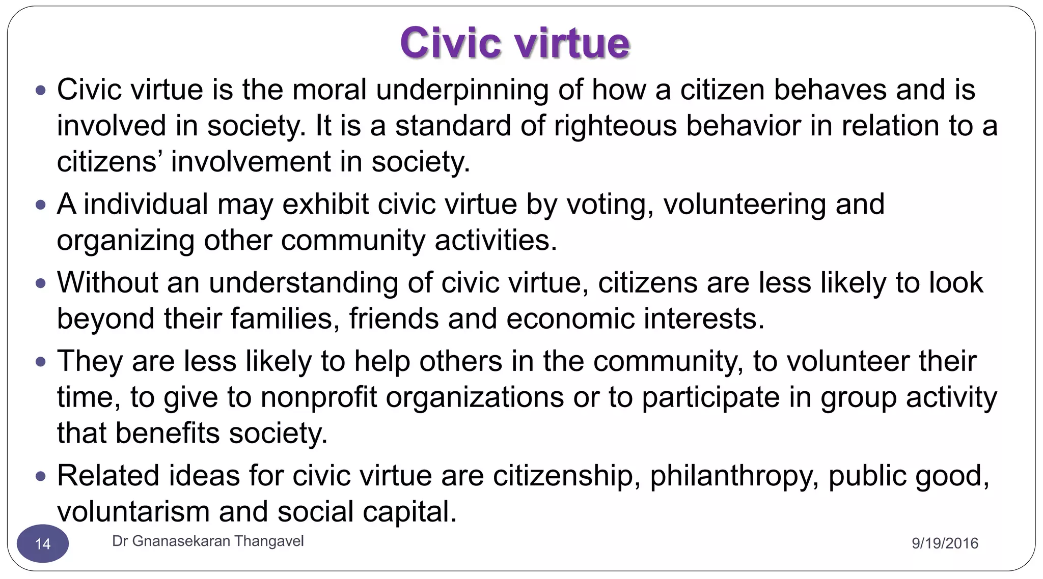 Civic virtue
9/19/2016Dr Gnanasekaran Thangavel14
 Civic virtue is the moral underpinning of how a citizen behaves and is
involved in society. It is a standard of righteous behavior in relation to a
citizens’ involvement in society.
 A individual may exhibit civic virtue by voting, volunteering and
organizing other community activities.
 Without an understanding of civic virtue, citizens are less likely to look
beyond their families, friends and economic interests.
 They are less likely to help others in the community, to volunteer their
time, to give to nonprofit organizations or to participate in group activity
that benefits society.
 Related ideas for civic virtue are citizenship, philanthropy, public good,
voluntarism and social capital.
 