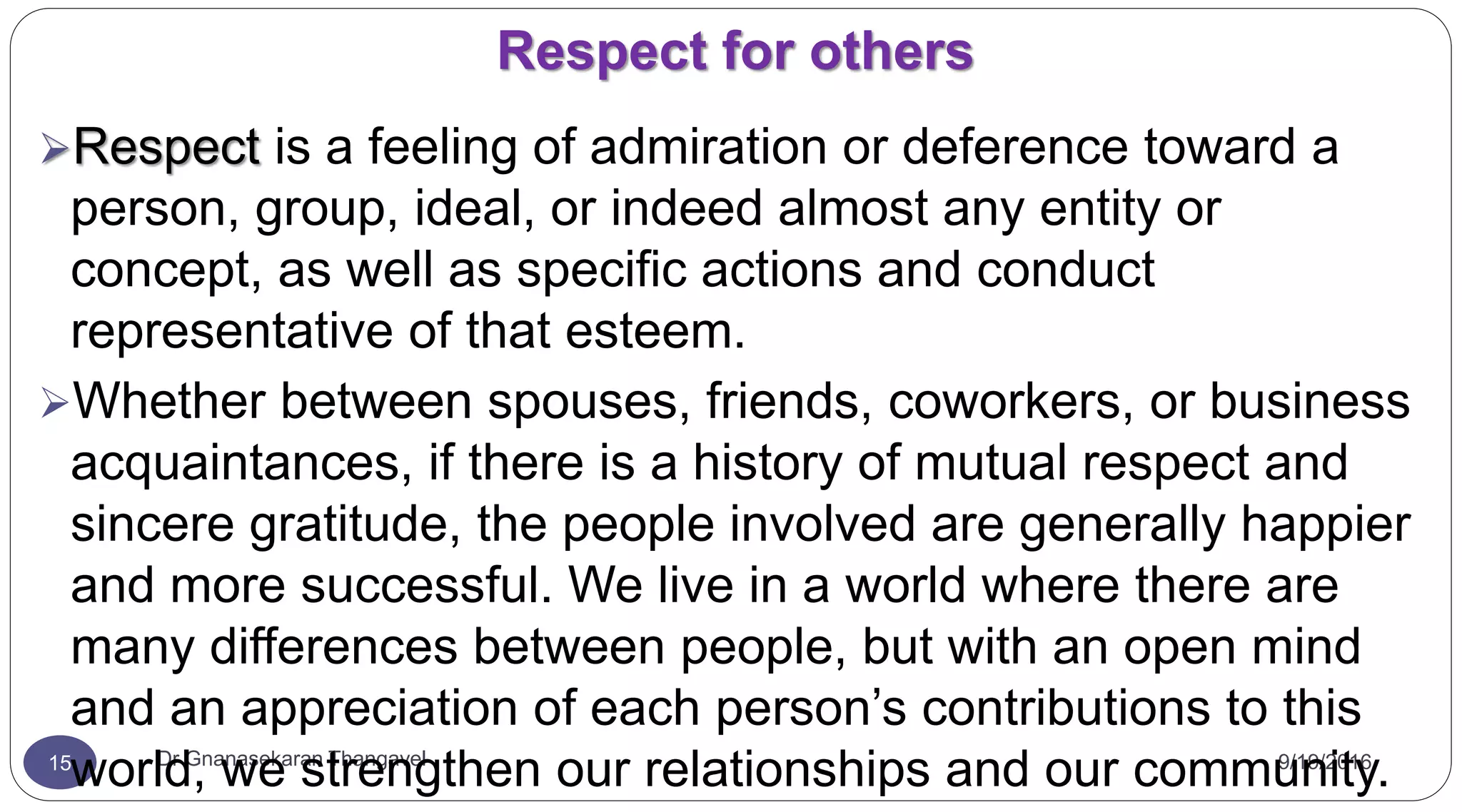Respect for others
9/19/2016Dr Gnanasekaran Thangavel15
Respect is a feeling of admiration or deference toward a
person, group, ideal, or indeed almost any entity or
concept, as well as specific actions and conduct
representative of that esteem.
Whether between spouses, friends, coworkers, or business
acquaintances, if there is a history of mutual respect and
sincere gratitude, the people involved are generally happier
and more successful. We live in a world where there are
many differences between people, but with an open mind
and an appreciation of each person’s contributions to this
world, we strengthen our relationships and our community.
 