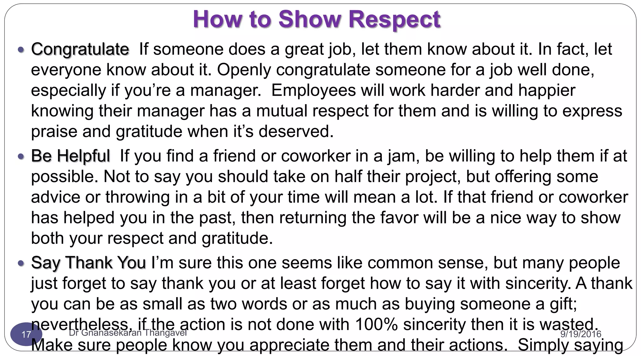 How to Show Respect
9/19/2016Dr Gnanasekaran Thangavel17
 Congratulate If someone does a great job, let them know about it. In fact, let
everyone know about it. Openly congratulate someone for a job well done,
especially if you’re a manager. Employees will work harder and happier
knowing their manager has a mutual respect for them and is willing to express
praise and gratitude when it’s deserved.
 Be Helpful If you find a friend or coworker in a jam, be willing to help them if at
possible. Not to say you should take on half their project, but offering some
advice or throwing in a bit of your time will mean a lot. If that friend or coworker
has helped you in the past, then returning the favor will be a nice way to show
both your respect and gratitude.
 Say Thank You I’m sure this one seems like common sense, but many people
just forget to say thank you or at least forget how to say it with sincerity. A thank
you can be as small as two words or as much as buying someone a gift;
nevertheless, if the action is not done with 100% sincerity then it is wasted.
Make sure people know you appreciate them and their actions. Simply saying
 