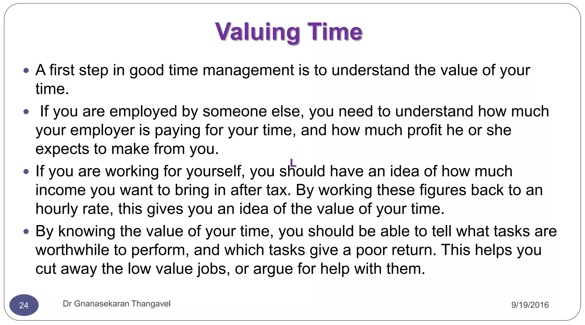 Valuing Time
9/19/2016Dr Gnanasekaran Thangavel24
 A first step in good time management is to understand the value of your
time.
 If you are employed by someone else, you need to understand how much
your employer is paying for your time, and how much profit he or she
expects to make from you.
 If you are working for yourself, you should have an idea of how much
income you want to bring in after tax. By working these figures back to an
hourly rate, this gives you an idea of the value of your time.
 By knowing the value of your time, you should be able to tell what tasks are
worthwhile to perform, and which tasks give a poor return. This helps you
cut away the low value jobs, or argue for help with them.
L
 