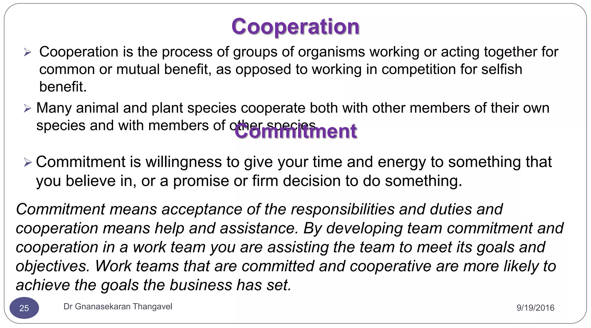 Cooperation
9/19/2016Dr Gnanasekaran Thangavel25
 Cooperation is the process of groups of organisms working or acting together for
common or mutual benefit, as opposed to working in competition for selfish
benefit.
 Many animal and plant species cooperate both with other members of their own
species and with members of other species
Commitment
 Commitment is willingness to give your time and energy to something that
you believe in, or a promise or firm decision to do something.
Commitment means acceptance of the responsibilities and duties and
cooperation means help and assistance. By developing team commitment and
cooperation in a work team you are assisting the team to meet its goals and
objectives. Work teams that are committed and cooperative are more likely to
achieve the goals the business has set.
 