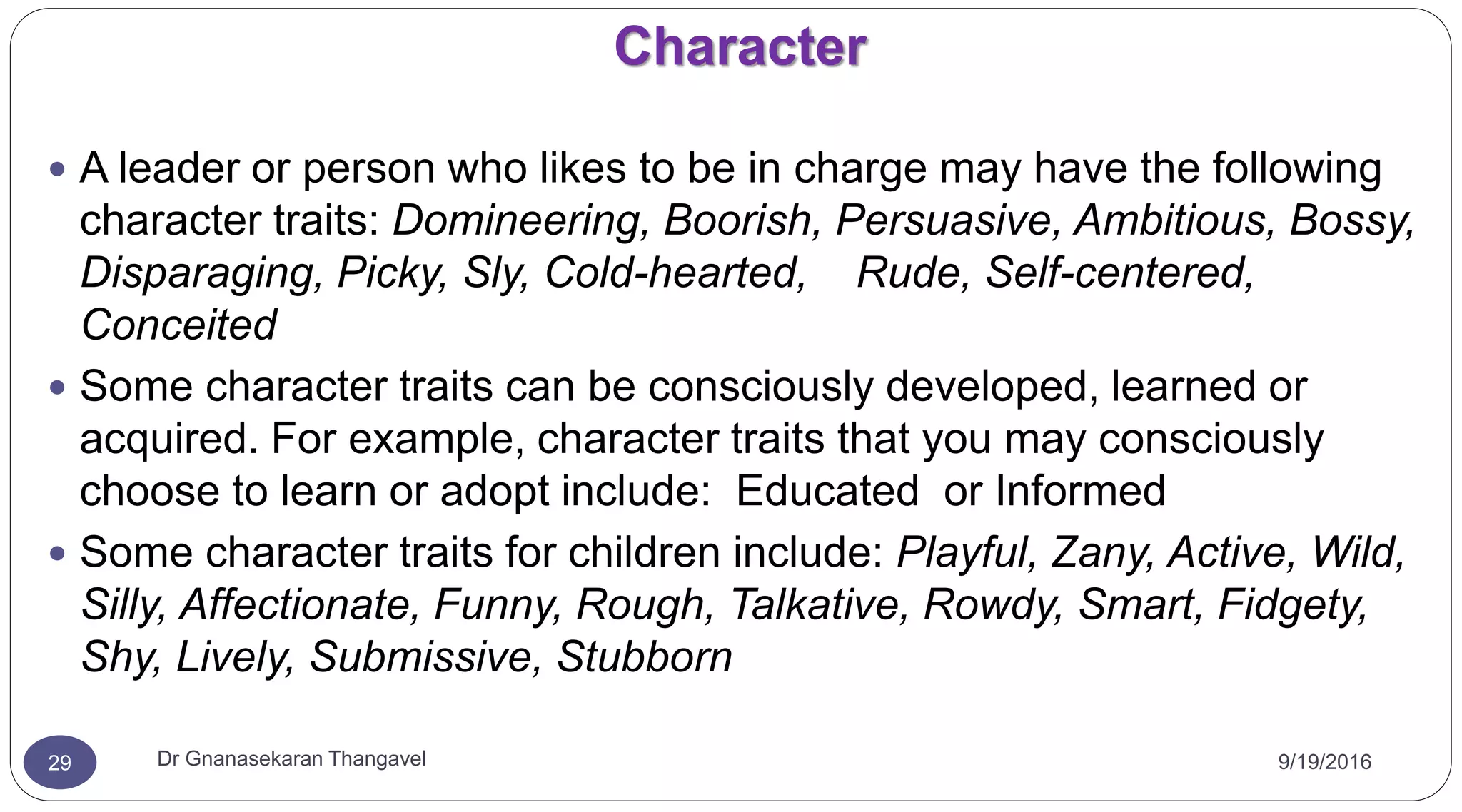 Character
9/19/2016Dr Gnanasekaran Thangavel29
 A leader or person who likes to be in charge may have the following
character traits: Domineering, Boorish, Persuasive, Ambitious, Bossy,
Disparaging, Picky, Sly, Cold-hearted, Rude, Self-centered,
Conceited
 Some character traits can be consciously developed, learned or
acquired. For example, character traits that you may consciously
choose to learn or adopt include: Educated or Informed
 Some character traits for children include: Playful, Zany, Active, Wild,
Silly, Affectionate, Funny, Rough, Talkative, Rowdy, Smart, Fidgety,
Shy, Lively, Submissive, Stubborn
 