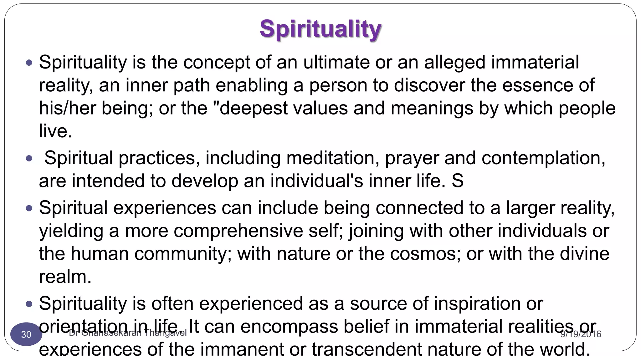 Spirituality
9/19/2016Dr Gnanasekaran Thangavel30
 Spirituality is the concept of an ultimate or an alleged immaterial
reality, an inner path enabling a person to discover the essence of
his/her being; or the "deepest values and meanings by which people
live.
 Spiritual practices, including meditation, prayer and contemplation,
are intended to develop an individual's inner life. S
 Spiritual experiences can include being connected to a larger reality,
yielding a more comprehensive self; joining with other individuals or
the human community; with nature or the cosmos; or with the divine
realm.
 Spirituality is often experienced as a source of inspiration or
orientation in life. It can encompass belief in immaterial realities or
experiences of the immanent or transcendent nature of the world.
 