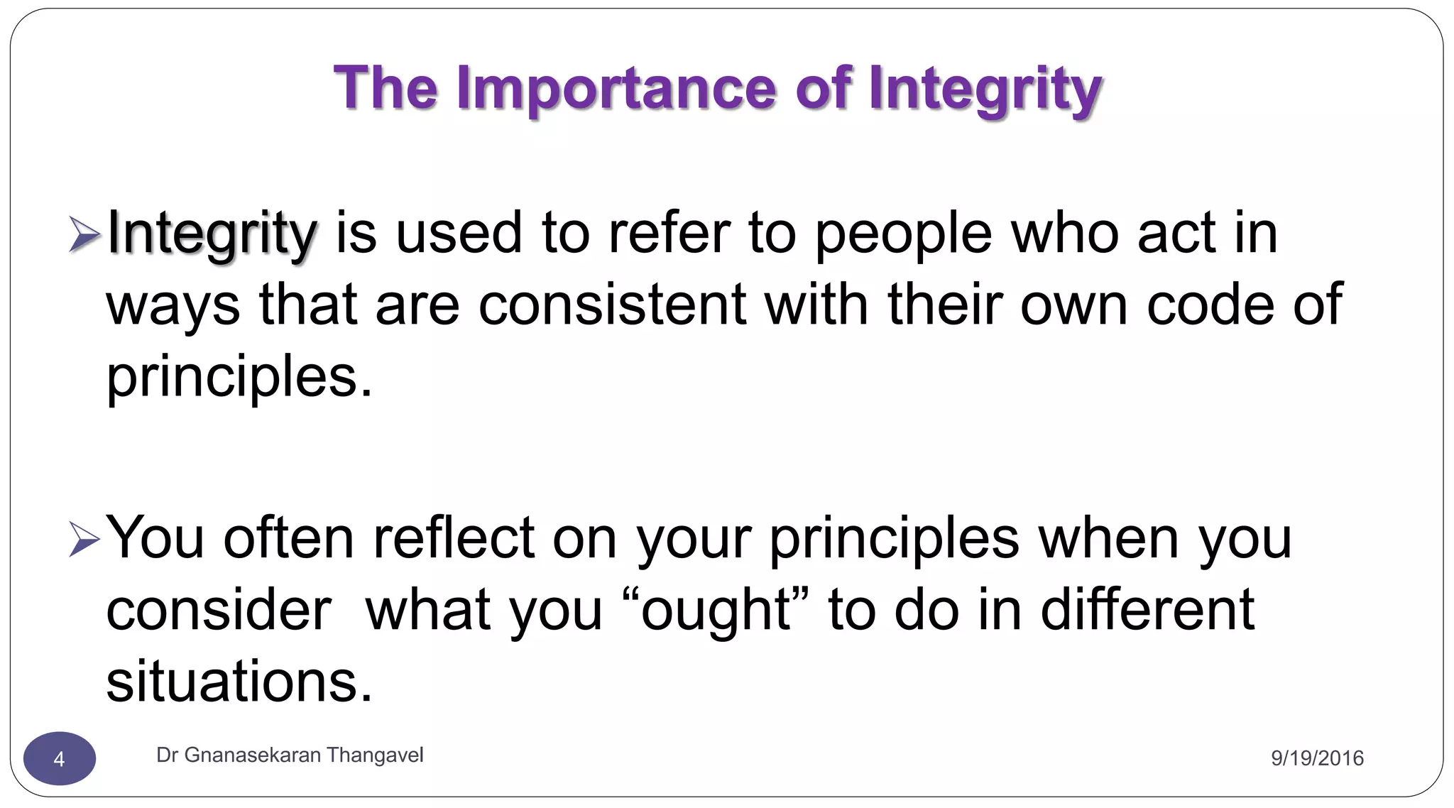9/19/2016Dr Gnanasekaran Thangavel4
The Importance of Integrity
Integrity is used to refer to people who act in
ways that are consistent with their own code of
principles.
You often reflect on your principles when you
consider what you “ought” to do in different
situations.
 