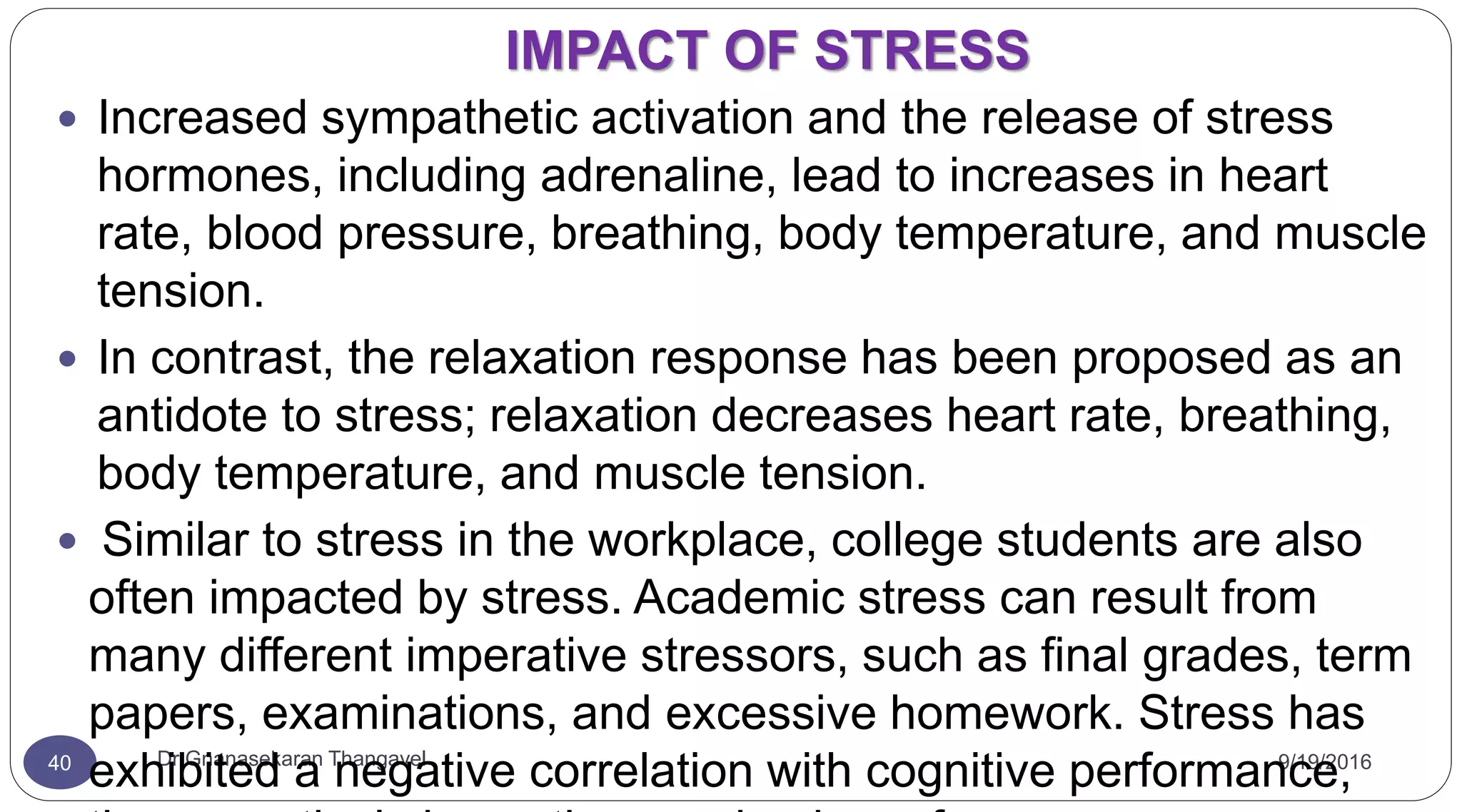 IMPACT OF STRESS
9/19/2016Dr Gnanasekaran Thangavel40
 Increased sympathetic activation and the release of stress
hormones, including adrenaline, lead to increases in heart
rate, blood pressure, breathing, body temperature, and muscle
tension.
 In contrast, the relaxation response has been proposed as an
antidote to stress; relaxation decreases heart rate, breathing,
body temperature, and muscle tension.
 Similar to stress in the workplace, college students are also
often impacted by stress. Academic stress can result from
many different imperative stressors, such as final grades, term
papers, examinations, and excessive homework. Stress has
exhibited a negative correlation with cognitive performance,
 