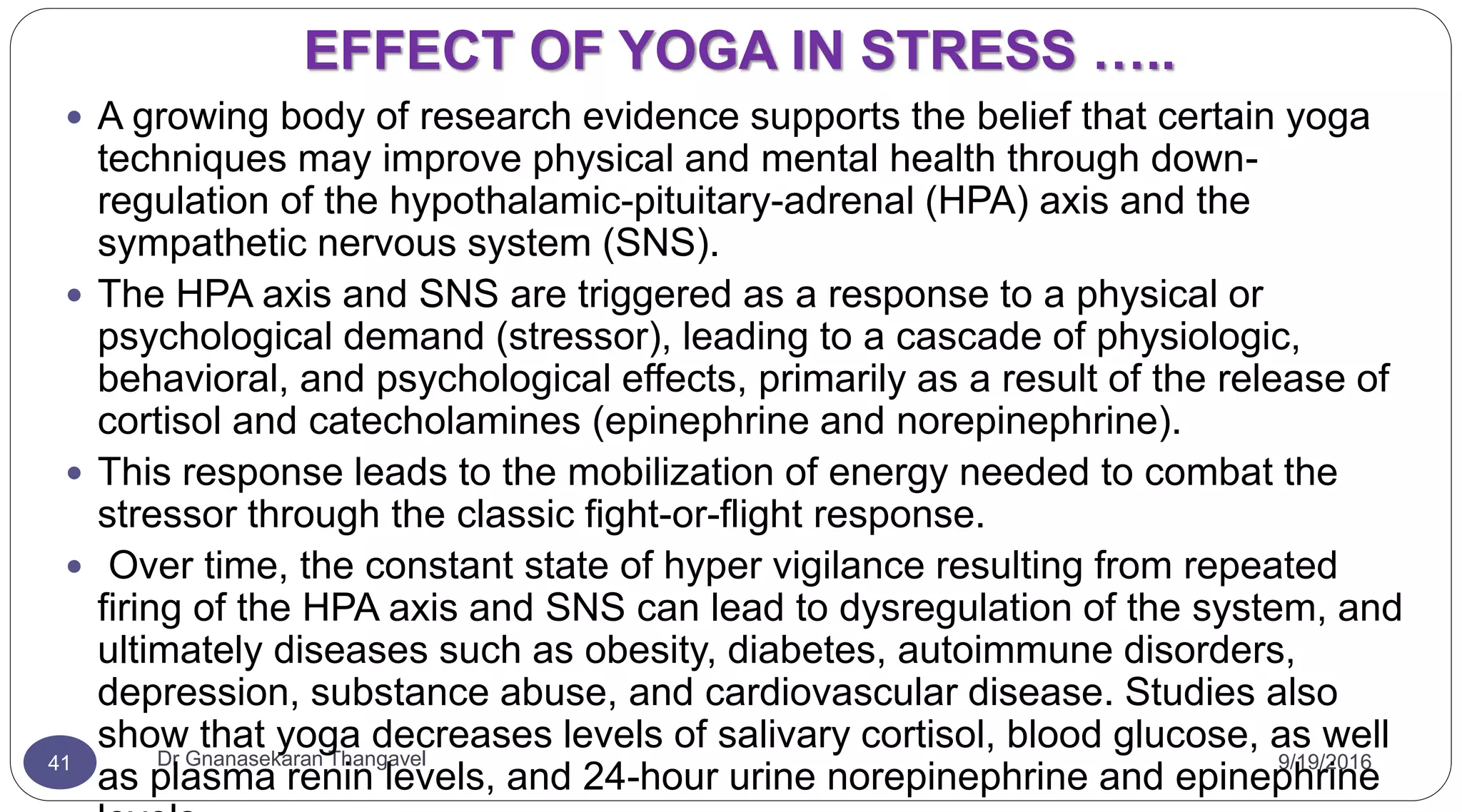 EFFECT OF YOGA IN STRESS …..
9/19/2016Dr Gnanasekaran Thangavel41
 A growing body of research evidence supports the belief that certain yoga
techniques may improve physical and mental health through down-
regulation of the hypothalamic-pituitary-adrenal (HPA) axis and the
sympathetic nervous system (SNS).
 The HPA axis and SNS are triggered as a response to a physical or
psychological demand (stressor), leading to a cascade of physiologic,
behavioral, and psychological effects, primarily as a result of the release of
cortisol and catecholamines (epinephrine and norepinephrine).
 This response leads to the mobilization of energy needed to combat the
stressor through the classic fight-or-flight response.
 Over time, the constant state of hyper vigilance resulting from repeated
firing of the HPA axis and SNS can lead to dysregulation of the system, and
ultimately diseases such as obesity, diabetes, autoimmune disorders,
depression, substance abuse, and cardiovascular disease. Studies also
show that yoga decreases levels of salivary cortisol, blood glucose, as well
as plasma renin levels, and 24-hour urine norepinephrine and epinephrine
 