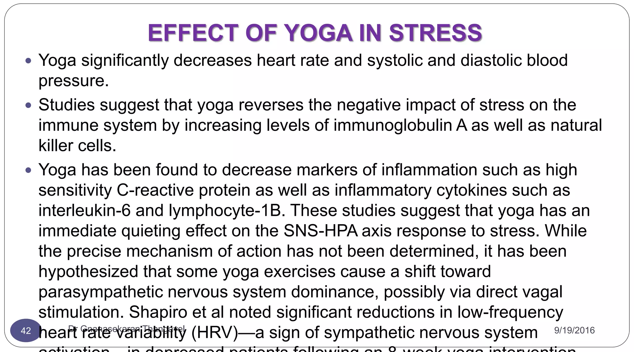 EFFECT OF YOGA IN STRESS
9/19/2016Dr Gnanasekaran Thangavel42
 Yoga significantly decreases heart rate and systolic and diastolic blood
pressure.
 Studies suggest that yoga reverses the negative impact of stress on the
immune system by increasing levels of immunoglobulin A as well as natural
killer cells.
 Yoga has been found to decrease markers of inflammation such as high
sensitivity C-reactive protein as well as inflammatory cytokines such as
interleukin-6 and lymphocyte-1B. These studies suggest that yoga has an
immediate quieting effect on the SNS-HPA axis response to stress. While
the precise mechanism of action has not been determined, it has been
hypothesized that some yoga exercises cause a shift toward
parasympathetic nervous system dominance, possibly via direct vagal
stimulation. Shapiro et al noted significant reductions in low-frequency
heart rate variability (HRV)—a sign of sympathetic nervous system
 