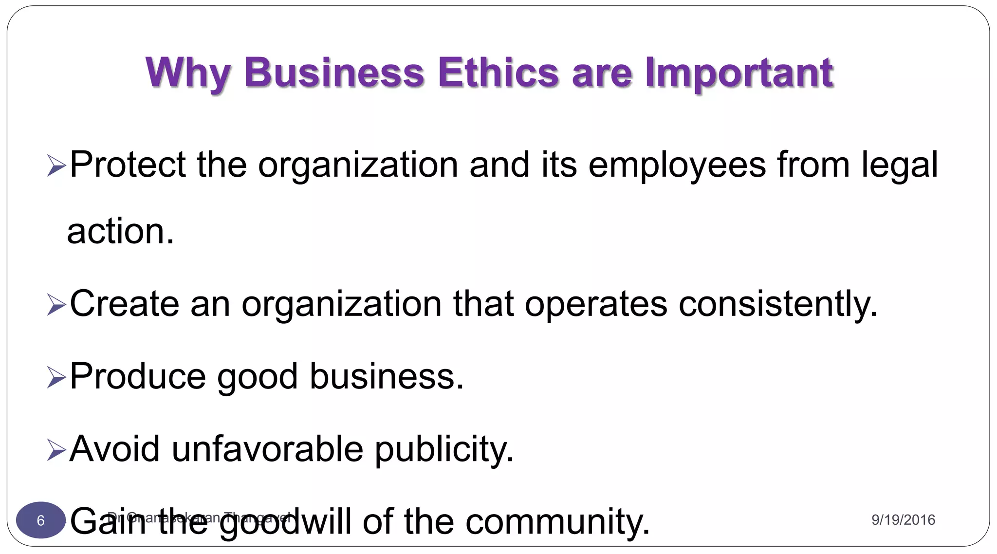 9/19/2016Dr Gnanasekaran Thangavel6
Why Business Ethics are Important
Protect the organization and its employees from legal
action.
Create an organization that operates consistently.
Produce good business.
Avoid unfavorable publicity.
Gain the goodwill of the community.
 