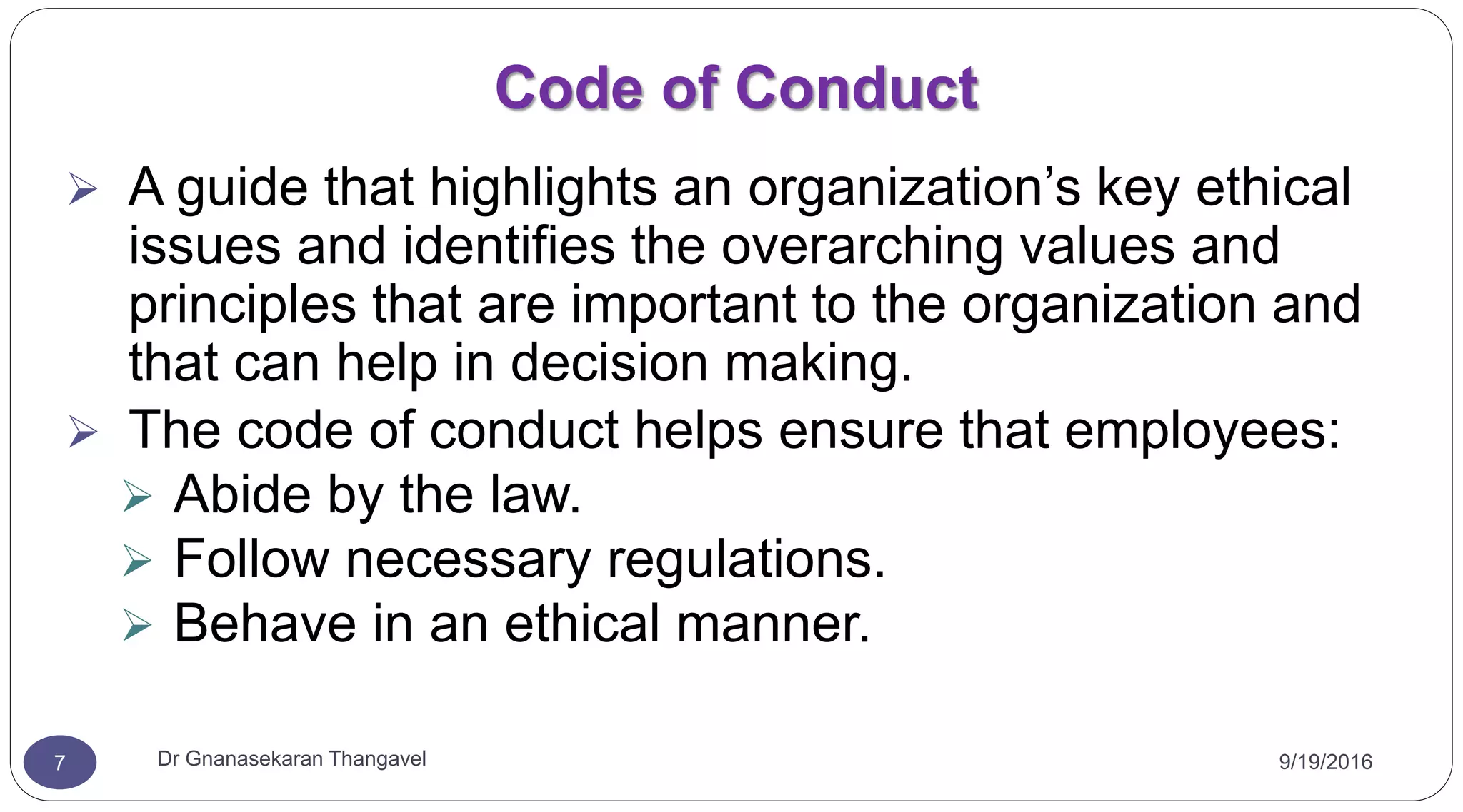 9/19/2016Dr Gnanasekaran Thangavel7
Code of Conduct
 A guide that highlights an organization’s key ethical
issues and identifies the overarching values and
principles that are important to the organization and
that can help in decision making.
 The code of conduct helps ensure that employees:
 Abide by the law.
 Follow necessary regulations.
 Behave in an ethical manner.
 
