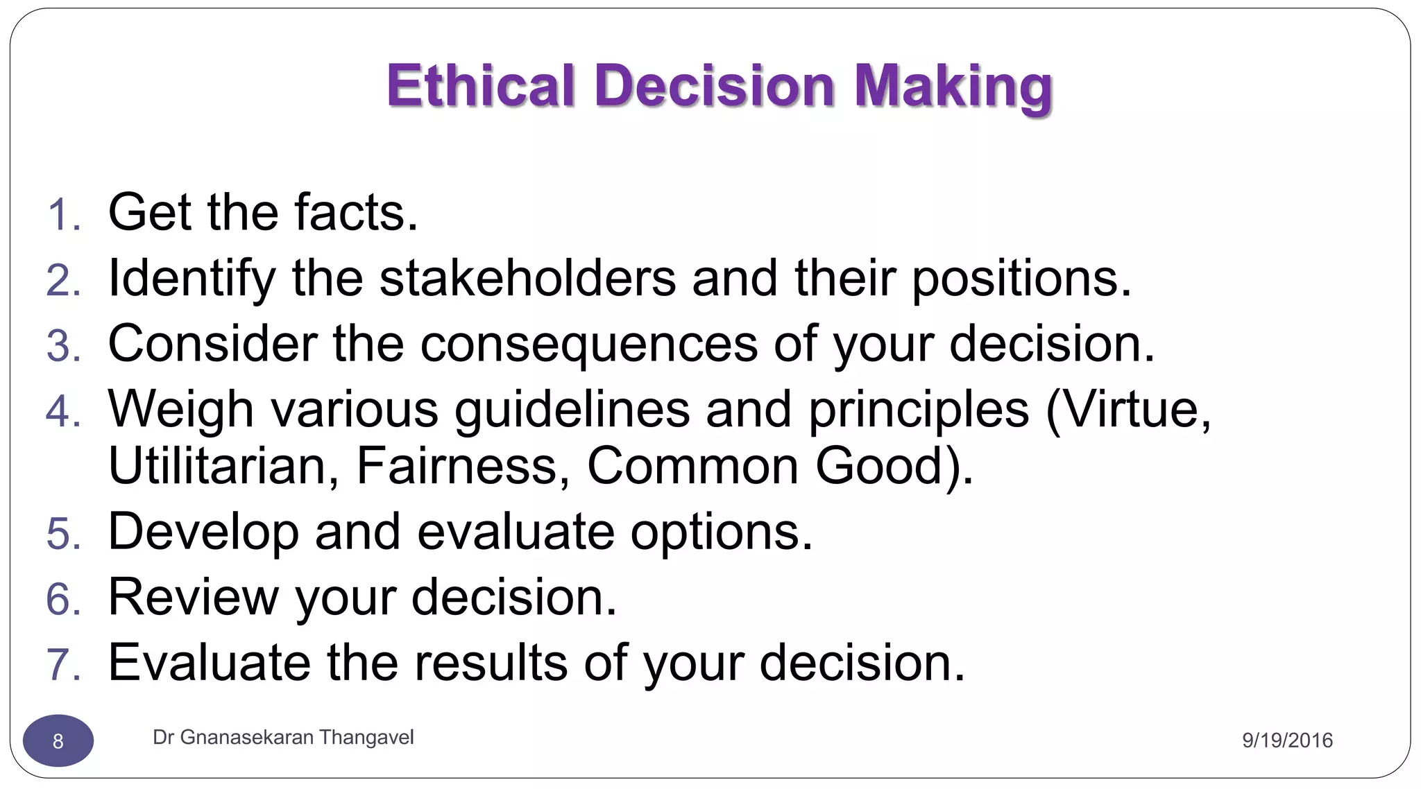 9/19/2016Dr Gnanasekaran Thangavel8
Ethical Decision Making
1. Get the facts.
2. Identify the stakeholders and their positions.
3. Consider the consequences of your decision.
4. Weigh various guidelines and principles (Virtue,
Utilitarian, Fairness, Common Good).
5. Develop and evaluate options.
6. Review your decision.
7. Evaluate the results of your decision.
 