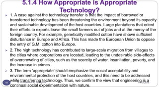11/15/2016Dr Gnanasekaran Thangavel10
5.1.4 How Appropriate is Appropriate
Technology?
 1. A case against the technology transfer is that the impact of borrowed or
transferred technology has been threatening the environment beyond its capacity
and sustainable development of the host countries. Large plantations that orient
their efforts to exports leave the small farmers out of jobs and at the mercy of the
foreign country. For example, genetically modified cotton have shown sufficient
disturbance in Europe and Africa. This has made the European Union to oppose
the entry of G.M. cotton into Europe.
 2. The high technology has contributed to large-scale migration from villages to
the cities where corporations are located, leading to the undesirable side-effects
of overcrowding of cities, such as the scarcity of water, insanitation, poverty, and
the increase in crimes.
 3. The term ‘appropriate’ should emphasize the social acceptability and
environmental protection of the host countries, and this need to be addressed
while transferring technology. Thus, we confirm the view that engineering is a
continual social experimentation with nature.
 