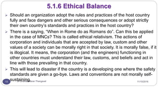 11/15/2016Dr Gnanasekaran Thangavel13
5.1.6 Ethical Balance
 Should an organization adopt the rules and practices of the host country
fully and face dangers and other serious consequences or adopt strictly
their own country’s standards and practices in the host country?
 There is a saying, “When in Rome do as Romans do”. Can this be applied
in the case of MNCs? This is called ethical relativism. The actions of
corporation and individuals that are accepted by law, custom and other
values of a society can be morally right in that society. It is morally false, if it
is illogical. It means, the corporation (and the engineers) functioning in
other countries must understand their law, customs, and beliefs and act in
line with those prevailing in that country.
 This will lead to disaster if the country is a developing one where the safety
standards are given a go-bye. Laws and conventions are not morally self-
sustaining.
 