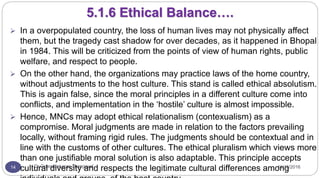 11/15/2016Dr Gnanasekaran Thangavel14
5.1.6 Ethical Balance….
 In a overpopulated country, the loss of human lives may not physically affect
them, but the tragedy cast shadow for over decades, as it happened in Bhopal
in 1984. This will be criticized from the points of view of human rights, public
welfare, and respect to people.
 On the other hand, the organizations may practice laws of the home country,
without adjustments to the host culture. This stand is called ethical absolutism.
This is again false, since the moral principles in a different culture come into
conflicts, and implementation in the ‘hostile’ culture is almost impossible.
 Hence, MNCs may adopt ethical relationalism (contexualism) as a
compromise. Moral judgments are made in relation to the factors prevailing
locally, without framing rigid rules. The judgments should be contextual and in
line with the customs of other cultures. The ethical pluralism which views more
than one justifiable moral solution is also adaptable. This principle accepts
cultural diversity and respects the legitimate cultural differences among
 