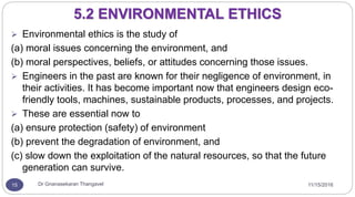 11/15/2016Dr Gnanasekaran Thangavel15
5.2 ENVIRONMENTAL ETHICS
 Environmental ethics is the study of
(a) moral issues concerning the environment, and
(b) moral perspectives, beliefs, or attitudes concerning those issues.
 Engineers in the past are known for their negligence of environment, in
their activities. It has become important now that engineers design eco-
friendly tools, machines, sustainable products, processes, and projects.
 These are essential now to
(a) ensure protection (safety) of environment
(b) prevent the degradation of environment, and
(c) slow down the exploitation of the natural resources, so that the future
generation can survive.
 