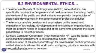 11/15/2016Dr Gnanasekaran Thangavel16
5.2 ENVIRONMENTAL ETHICS…
 The American Society of Civil Engineers (ASCE) code of ethics, has
specifically requires that “engineers shall hold paramount the safety, health,
and welfare of the public and shall strive to comply with the principles of
sustainable development in the performance of professional duties”
 The term sustainable development emphasizes on the investment,
orientation of technology, development and functioning of organizations to
meet the present needs of people and at the same time ensuring the future
generations to meet their needs.
 Compaq Computer Corporation (now merged with HP) was the leader, who
exhibited their commitment to environmental health, through
implementation of the concept of ‘Design for environment’ on their products,
unified standards all over the world units, and giving priority to vendors with
a record of environmental concern.
 