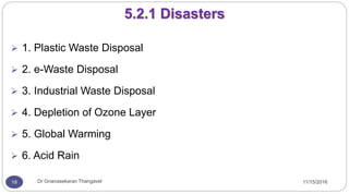 11/15/2016Dr Gnanasekaran Thangavel18
5.2.1 Disasters
 1. Plastic Waste Disposal
 2. e-Waste Disposal
 3. Industrial Waste Disposal
 4. Depletion of Ozone Layer
 5. Global Warming
 6. Acid Rain
 