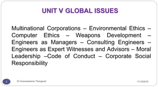 UNIT V GLOBAL ISSUES
Multinational Corporations – Environmental Ethics –
Computer Ethics – Weapons Development –
Engineers as Managers – Consulting Engineers –
Engineers as Expert Witnesses and Advisors – Moral
Leadership –Code of Conduct – Corporate Social
Responsibility
2 Dr Gnanasekaran Thangavel 11/15/2016
 