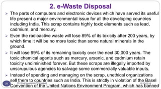 11/15/2016Dr Gnanasekaran Thangavel20
2. e-Waste Disposal
 The parts of computers and electronic devices which have served its useful
life present a major environmental issue for all the developing countries
including India. This scrap contains highly toxic elements such as lead,
cadmium, and mercury.
 Even the radioactive waste will lose 89% of its toxicity after 200 years, by
which time it will be no more toxic than some natural minerals in the
ground.
 It will lose 99% of its remaining toxicity over the next 30,000 years. The
toxic chemical agents such as mercury, arsenic, and cadmium retain
toxicity undiminished forever. But these scraps are illegally imported by
unscrupulous agencies to salvage some commercially valuable inputs.
 Instead of spending and managing on the scrap, unethical organizations
sell them to countries such as India. This is strictly in violation of the Basel
Convention of the United Nations Environment Program, which has banned
 