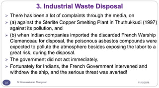 11/15/2016Dr Gnanasekaran Thangavel22
3. Industrial Waste Disposal
 There has been a lot of complaints through the media, on
 (a) against the Sterlite Copper Smelting Plant in Thuthukkudi (1997)
against its pollution, and
 (b) when Indian companies imported the discarded French Warship
Clemenceau for disposal, the poisonous asbestos compounds were
expected to pollute the atmosphere besides exposing the labor to a
great risk, during the disposal.
 The government did not act immediately.
 Fortunately for Indians, the French Government intervened and
withdrew the ship, and the serious threat was averted!
 