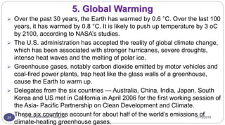 11/15/2016Dr Gnanasekaran Thangavel24
5. Global Warming
 Over the past 30 years, the Earth has warmed by 0.6 °C. Over the last 100
years, it has warmed by 0.8 °C. It is likely to push up temperature by 3 oC
by 2100, according to NASA’s studies.
 The U.S. administration has accepted the reality of global climate change,
which has been associated with stronger hurricanes, severe droughts,
intense heat waves and the melting of polar ice.
 Greenhouse gases, notably carbon dioxide emitted by motor vehicles and
coal-fired power plants, trap heat like the glass walls of a greenhouse,
cause the Earth to warm up.
 Delegates from the six countries — Australia, China, India, Japan, South
Korea and US met in California in April 2006 for the first working session of
the Asia- Pacific Partnership on Clean Development and Climate.
 These six countries account for about half of the world’s emissions of
climate-heating greenhouse gases.
 