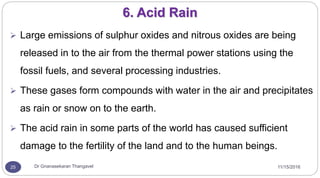 11/15/2016Dr Gnanasekaran Thangavel25
6. Acid Rain
 Large emissions of sulphur oxides and nitrous oxides are being
released in to the air from the thermal power stations using the
fossil fuels, and several processing industries.
 These gases form compounds with water in the air and precipitates
as rain or snow on to the earth.
 The acid rain in some parts of the world has caused sufficient
damage to the fertility of the land and to the human beings.
 