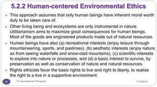11/15/2016Dr Gnanasekaran Thangavel26
5.2.2 Human-centered Environmental Ethics
 This approach assumes that only human beings have inherent moral worth
duly to be taken care of.
 Other living being and ecosystems are only instrumental in nature.
Utilitarianism aims to maximize good consequences for human beings.
Most of the goods are engineered products made out of natural resources.
 Human beings have also (a) recreational interests (enjoy leisure through
mountaineering, sports, and pastimes), (b) aesthetic interests (enjoy nature
as from seeing waterfalls and snow-clad mountains), (c) scientific interests
to explore into nature or processes, and (d) a basic interest to survive, by
preservation as well as conservation of nature and natural resources.
 Rights ethicists favor the basic rights to live and right to liberty, to realise
the right to a live in a supportive environment.
 