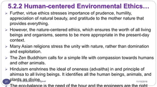 11/15/2016Dr Gnanasekaran Thangavel27
5.2.2 Human-centered Environmental Ethics…
 Further, virtue ethics stresses importance of prudence, humility,
appreciation of natural beauty, and gratitude to the mother nature that
provides everything.
 However, the nature-centered ethics, which ensures the worth of all living
beings and organisms, seems to be more appropriate in the present-day
context.
 Many Asian religions stress the unity with nature, rather than domination
and exploitation.
 The Zen Buddhism calls for a simple life with compassion towards humans
and other animals.
 Hinduism enshrines the ideal of oneness (advaitha) in and principle of
ahimsa to all living beings. It identifies all the human beings, animals, and
plants as divine.
 