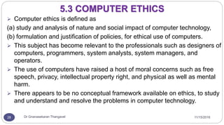 11/15/2016Dr Gnanasekaran Thangavel28
5.3 COMPUTER ETHICS
 Computer ethics is defined as
(a) study and analysis of nature and social impact of computer technology,
(b) formulation and justification of policies, for ethical use of computers.
 This subject has become relevant to the professionals such as designers of
computers, programmers, system analysts, system managers, and
operators.
 The use of computers have raised a host of moral concerns such as free
speech, privacy, intellectual property right, and physical as well as mental
harm.
 There appears to be no conceptual framework available on ethics, to study
and understand and resolve the problems in computer technology.
 