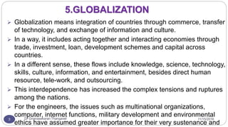 11/15/2016Dr Gnanasekaran Thangavel3
5.GLOBALIZATION
 Globalization means integration of countries through commerce, transfer
of technology, and exchange of information and culture.
 In a way, it includes acting together and interacting economies through
trade, investment, loan, development schemes and capital across
countries.
 In a different sense, these flows include knowledge, science, technology,
skills, culture, information, and entertainment, besides direct human
resource, tele-work, and outsourcing.
 This interdependence has increased the complex tensions and ruptures
among the nations.
 For the engineers, the issues such as multinational organizations,
computer, internet functions, military development and environmental
ethics have assumed greater importance for their very sustenance and
 
