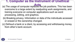 11/15/2016Dr Gnanasekaran Thangavel30
1. Computer as the Instrument of Unethical
Acts(a) The usage of computer replaces the job positions. This has been
overcome to a large extent by readjusting work assignments, and
training everyone on computer applications such as word
processing, editing, and graphics.
(b) Breaking privacy. Information or data of the individuals accessed
or erased or the ownership changed.
(c) Defraud a bank or a client, by accessing and withdrawing money
from other’s bank account.
 