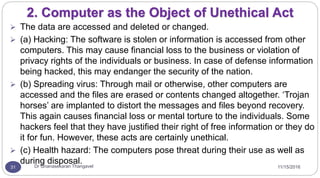 11/15/2016Dr Gnanasekaran Thangavel31
2. Computer as the Object of Unethical Act
 The data are accessed and deleted or changed.
 (a) Hacking: The software is stolen or information is accessed from other
computers. This may cause financial loss to the business or violation of
privacy rights of the individuals or business. In case of defense information
being hacked, this may endanger the security of the nation.
 (b) Spreading virus: Through mail or otherwise, other computers are
accessed and the files are erased or contents changed altogether. ‘Trojan
horses’ are implanted to distort the messages and files beyond recovery.
This again causes financial loss or mental torture to the individuals. Some
hackers feel that they have justified their right of free information or they do
it for fun. However, these acts are certainly unethical.
 (c) Health hazard: The computers pose threat during their use as well as
during disposal.
 