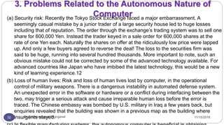 11/15/2016Dr Gnanasekaran Thangavel32
3. Problems Related to the Autonomous Nature of
Computer(a) Security risk: Recently the Tokyo Stock Exchange faced a major embarrassment. A
seemingly casual mistake by a junior trader of a large security house led to huge losses
including that of reputation. The order through the exchange’s trading system was to sell one
share for 600,000 Yen. Instead the trader keyed in a sale order for 600,000 shares at the
rate of one Yen each. Naturally the shares on offer at the ridiculously low price were lapped
up. And only a few buyers agreed to reverse the deal! The loss to the securities firm was
said to be huge, running into several hundred thousands. More important to note, such an
obvious mistake could not be corrected by some of the advanced technology available. For
advanced countries like Japan who have imbibed the latest technology, this would be a new
kind of learning experience.12
(b) Loss of human lives: Risk and loss of human lives lost by computer, in the operational
control of military weapons. There is a dangerous instability in automated defense system.
An unexpected error in the software or hardware or a conflict during interfacing between the
two, may trigger a serious attack and cause irreparable human loss before the error is
traced. The Chinese embassy was bombed by U.S. military in Iraq a few years back, but
enquiries revealed that the building was shown in a previous map as the building where
insurgents stayed.
 