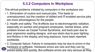 11/15/2016Dr Gnanasekaran Thangavel33
The ethical problems initiated by computers in the workplace are:
 1. Elimination of routine and manual jobs. This leads to
unemployment, but the creation of skilled and IT-enabled service jobs
are more advantageous for the people.
 2. Health and safety: The ill-effects due to electromagnetic radiation,
especially on women and pregnant employees, mental stress, wrist
problem known as Carpel Tunnel Syndrome, and back pain due to
poor ergonomic seating designs, and eye strain due to poor lighting
and flickers in the display and long exposure, have been reported
worldwide.
 3. Computer failure: Failure in computers may be due to errors in the
hardware or software. Hardware errors are rare and they can be
solved easily and quickly. But software errors are very serious as they
5.3.2 Computers In Workplace
 