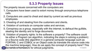 11/15/2016Dr Gnanasekaran Thangavel34
The property issues concerned with the computers are:
1. Computers have been used to extort money through anonymous telephone
calls.
2. Computers are used to cheat and steal by current as well as previous
employees.
3. Cheating of and stealing from the customers and clients.
4. Violation of contracts on computer sales and services.
5. Conspiracy as a group, especially with the internet, to defraud the gullible,
stealing the identity and to forge documents.
6. Violation of property rights: Is the software a property? The software could
be either a Program (an algorithm, indicating the steps in solving a problem)
or a Source code (the algorithm in a general computer language such as
FORTAN, C and COBOL or an Object code (to translate the source code into
the machine language). How do we apply the concept of property here? This
demands a framework for ethical judgments.
5.3.3 Property Issues
 
