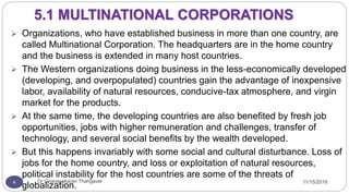 11/15/2016Dr Gnanasekaran Thangavel4
5.1 MULTINATIONAL CORPORATIONS
 Organizations, who have established business in more than one country, are
called Multinational Corporation. The headquarters are in the home country
and the business is extended in many host countries.
 The Western organizations doing business in the less-economically developed
(developing, and overpopulated) countries gain the advantage of inexpensive
labor, availability of natural resources, conducive-tax atmosphere, and virgin
market for the products.
 At the same time, the developing countries are also benefited by fresh job
opportunities, jobs with higher remuneration and challenges, transfer of
technology, and several social benefits by the wealth developed.
 But this happens invariably with some social and cultural disturbance. Loss of
jobs for the home country, and loss or exploitation of natural resources,
political instability for the host countries are some of the threats of
globalization.
 