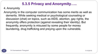 11/15/2016Dr Gnanasekaran Thangavel40
4. Anonymity
Anonymity in the computer communication has some merits as well as
demerits. While seeking medical or psychological counseling or
discussion (chat) on topics, such as AIDS, abortion, gay rights, the
anonymity offers protection (against revealing their identity). But
frequently, anonymity is misused by some people for money
laundering, drug trafficking and preying upon the vulnerable.
5.3.5 Privacy and Anonymity…..
 