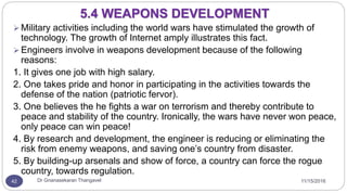 11/15/2016Dr Gnanasekaran Thangavel42
 Military activities including the world wars have stimulated the growth of
technology. The growth of Internet amply illustrates this fact.
 Engineers involve in weapons development because of the following
reasons:
1. It gives one job with high salary.
2. One takes pride and honor in participating in the activities towards the
defense of the nation (patriotic fervor).
3. One believes the he fights a war on terrorism and thereby contribute to
peace and stability of the country. Ironically, the wars have never won peace,
only peace can win peace!
4. By research and development, the engineer is reducing or eliminating the
risk from enemy weapons, and saving one’s country from disaster.
5. By building-up arsenals and show of force, a country can force the rogue
country, towards regulation.
5.4 WEAPONS DEVELOPMENT
 