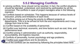 11/15/2016Dr Gnanasekaran Thangavel44
In solving conflicts, force should not be resorted. In fact, the conflict situations
should be tolerated, understood, and resolved by participation by all the
concerned. The conflicts in case of project managers arise in the following
manners:
(a) Conflicts based on schedules: This happens because of various levels of
execution, priority and limitations of each level.
(b) Conflicts arising out of fixing the priority to different projects or
departments. This is to be arrived at from the end requirements and it may
change from time to time.
(c) Conflict based on the availability of personnel.
(d) Conflict over technical, economic, and time factors such as cost, time, and
performance level.
(e) Conflict arising in administration such as authority, responsibility,
accountability, and logistics required.
(f) Conflicts of personality, human psychology and ego problems.
(g) Conflict over expenditure and its deviations.
Most of the conflicts can be resolved by following the principles listed here:
5.5.2 Managing Conflicts
 