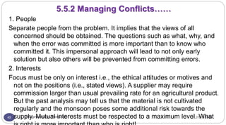 11/15/2016Dr Gnanasekaran Thangavel45
1. People
Separate people from the problem. It implies that the views of all
concerned should be obtained. The questions such as what, why, and
when the error was committed is more important than to know who
committed it. This impersonal approach will lead to not only early
solution but also others will be prevented from committing errors.
2. Interests
Focus must be only on interest i.e., the ethical attitudes or motives and
not on the positions (i.e., stated views). A supplier may require
commission larger than usual prevailing rate for an agricultural product.
But the past analysis may tell us that the material is not cultivated
regularly and the monsoon poses some additional risk towards the
supply. Mutual interests must be respected to a maximum level. What
5.5.2 Managing Conflicts……
 