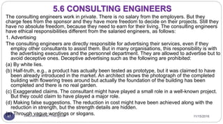 11/15/2016Dr Gnanasekaran Thangavel47
The consulting engineers work in private. There is no salary from the employers. But they
charge fees from the sponsor and they have more freedom to decide on their projects. Still they
have no absolute freedom, because they need to earn for their living. The consulting engineers
have ethical responsibilities different from the salaried engineers, as follows:
1. Advertising
The consulting engineers are directly responsible for advertising their services, even if they
employ other consultants to assist them. But in many organisations, this responsibility is with
the advertising executives and the personnel department. They are allowed to advertise but to
avoid deceptive ones. Deceptive advertising such as the following are prohibited:
(a) By white lies.
(b) Half-truth, e.g., a product has actually been tested as prototype, but it was claimed to have
been already introduced in the market. An architect shows the photograph of the completed
building with flowering trees around but actually the foundation of the building has been
completed and there is no real garden.
(c) Exaggerated claims. The consultant might have played a small role in a well-known project.
But they could claim to have played a major role.
(d) Making false suggestions. The reduction in cost might have been achieved along with the
reduction in strength, but the strength details are hidden.
(e) Through vague wordings or slogans.
5.6 CONSULTING ENGINEERS
 